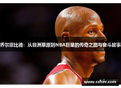 乔尔恩比德：从非洲草原到NBA巨星的传奇之路与奋斗故事